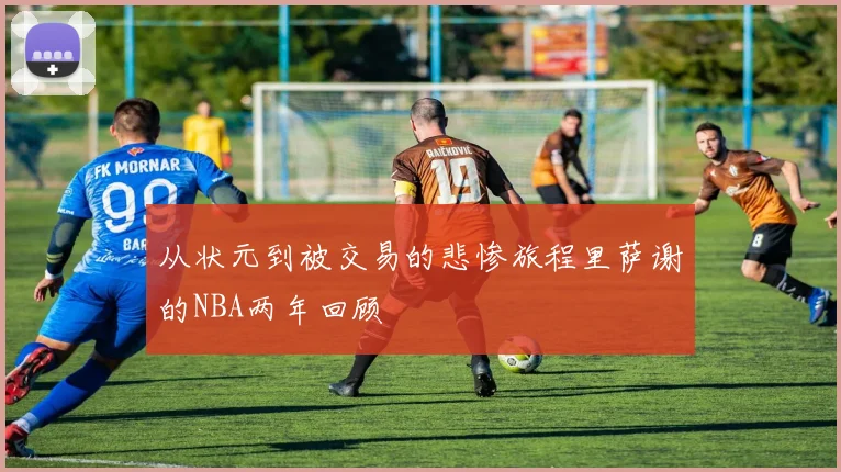 从状元到被交易的悲惨旅程里萨谢的NBA两年回顾