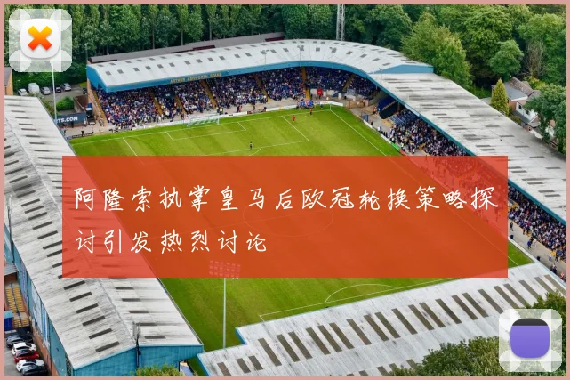 阿隆索执掌皇马后欧冠轮换策略探讨引发热烈讨论