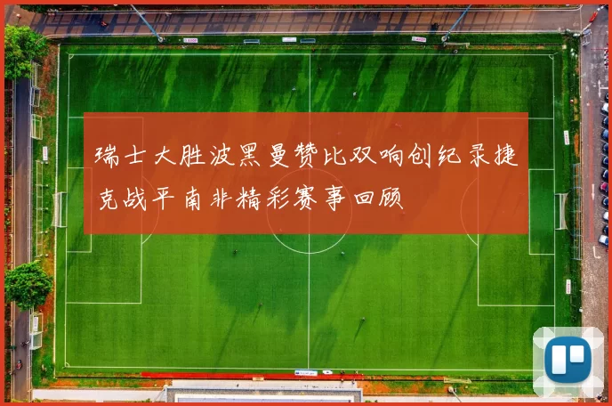瑞士大胜波黑曼赞比双响创纪录捷克战平南非精彩赛事回顾
