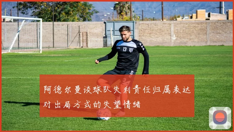 阿德尔曼谈球队失利责任归属表达对出局方式的失望情绪