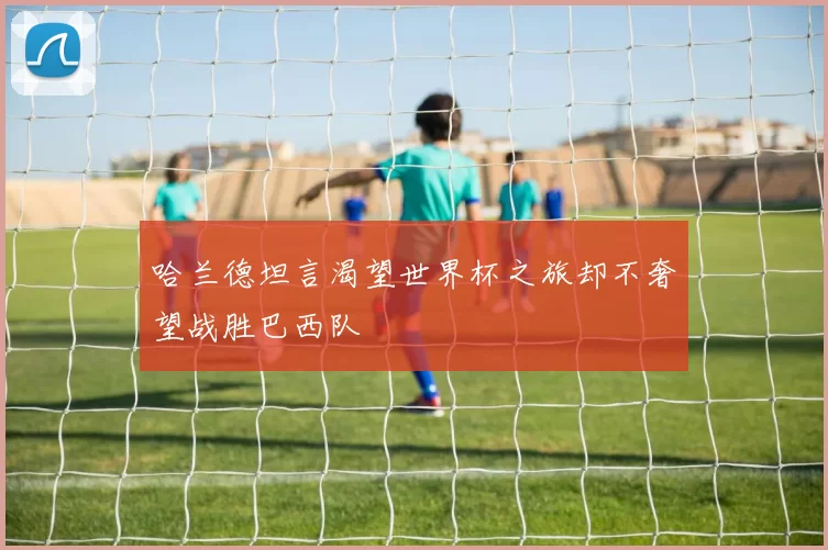 哈兰德坦言渴望世界杯之旅却不奢望战胜巴西队