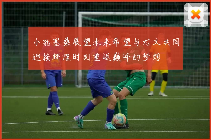 小孔塞桑展望未来希望与尤文共同迎接辉煌时刻重返巅峰的梦想