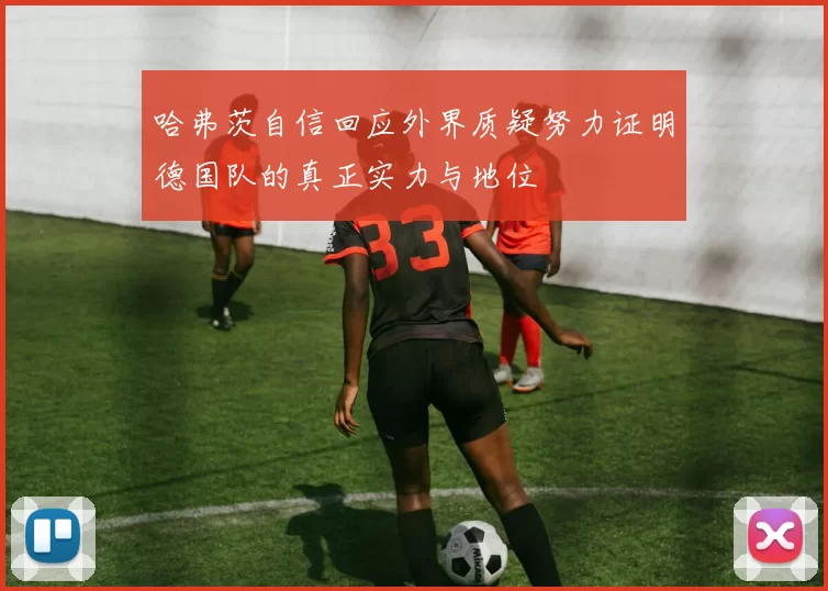 哈弗茨自信回应外界质疑努力证明德国队的真正实力与地位