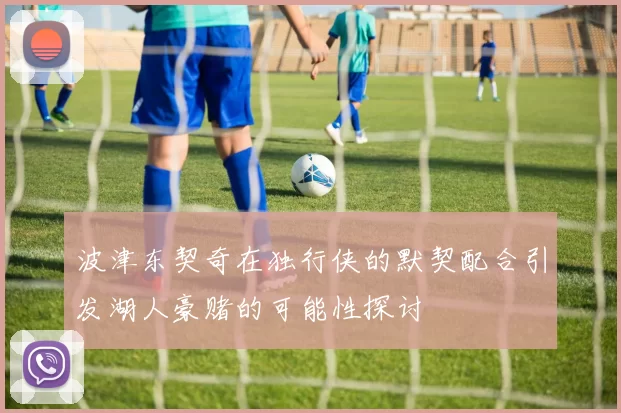 波津东契奇在独行侠的默契配合引发湖人豪赌的可能性探讨