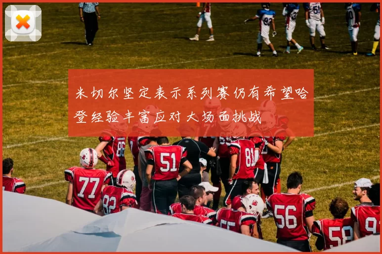 米切尔坚定表示系列赛仍有希望哈登经验丰富应对大场面挑战