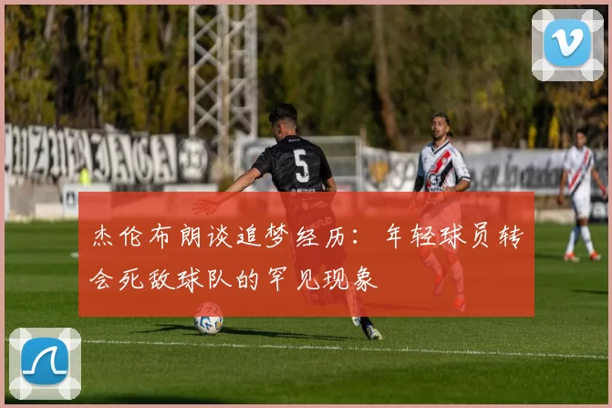 杰伦布朗谈追梦经历：年轻球员转会死敌球队的罕见现象