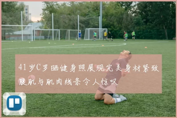 41岁C罗晒健身照展现完美身材紧致腹肌与肌肉线条令人惊叹
