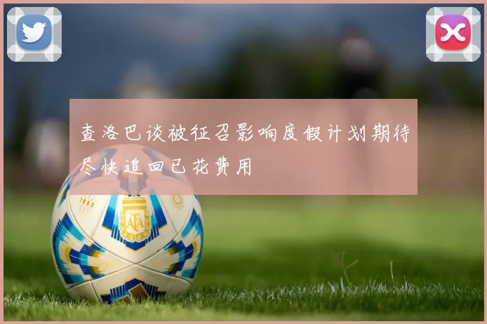 查洛巴谈被征召影响度假计划期待尽快追回已花费用
