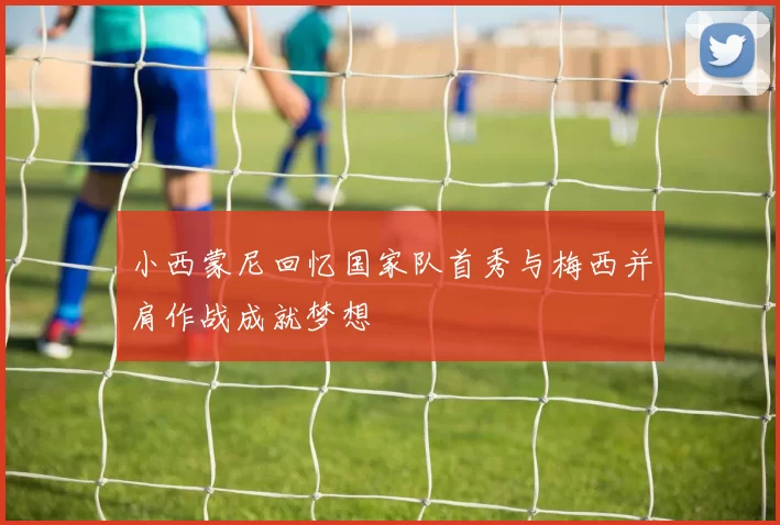 小西蒙尼回忆国家队首秀与梅西并肩作战成就梦想