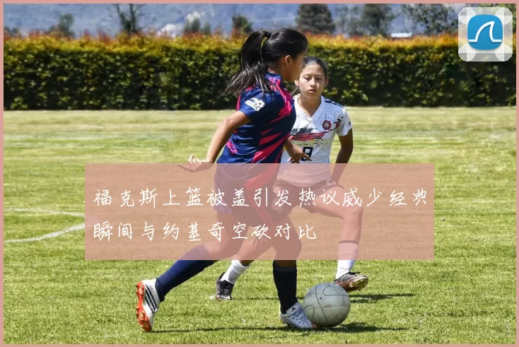 福克斯上篮被盖引发热议威少经典瞬间与约基奇空砍对比