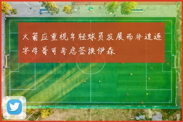 火箭应重视年轻球员发展而非追逐字母哥可考虑签换伊森