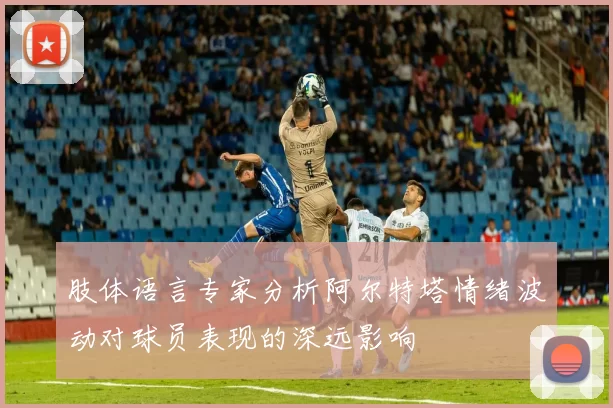 肢体语言专家分析阿尔特塔情绪波动对球员表现的深远影响