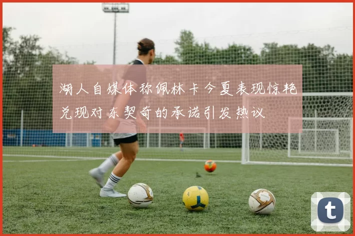 湖人自媒体称佩林卡今夏表现惊艳兑现对东契奇的承诺引发热议
