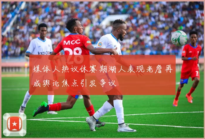 媒体人热议休赛期湖人表现老詹再成舆论焦点引发争议