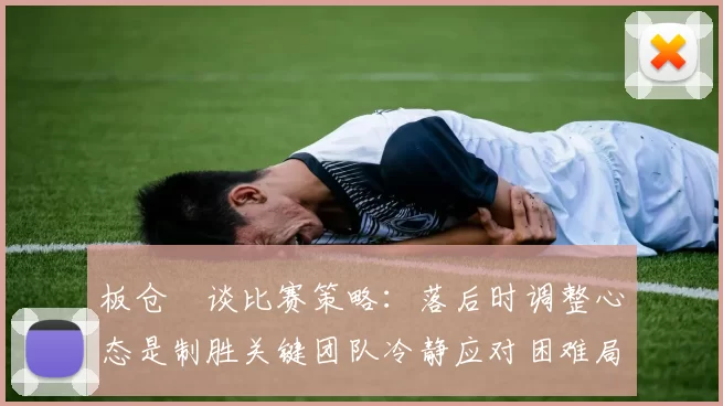 板仓滉谈比赛策略：落后时调整心态是制胜关键团队冷静应对困难局面