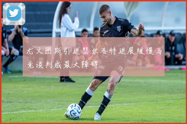 尤文图斯引进瑟尔洛特进展缓慢马竞谈判成最大障碍