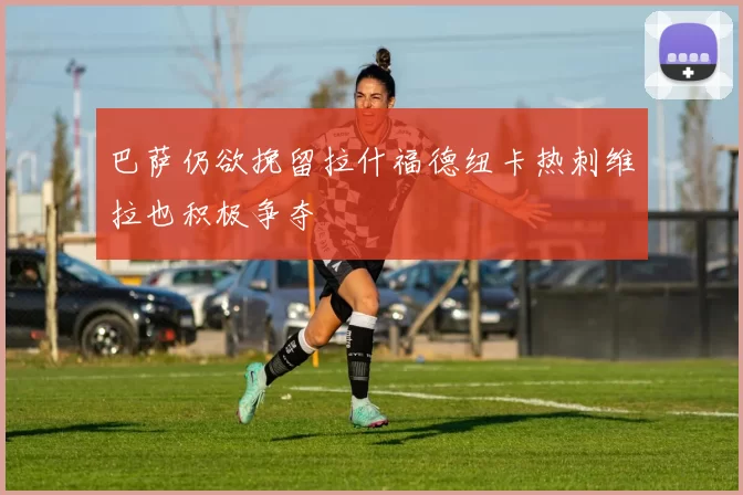 巴萨仍欲挽留拉什福德纽卡热刺维拉也积极争夺