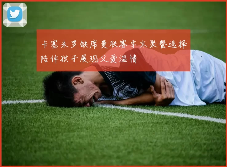 卡塞米罗缺席曼联赛季末聚餐选择陪伴孩子展现父爱温情