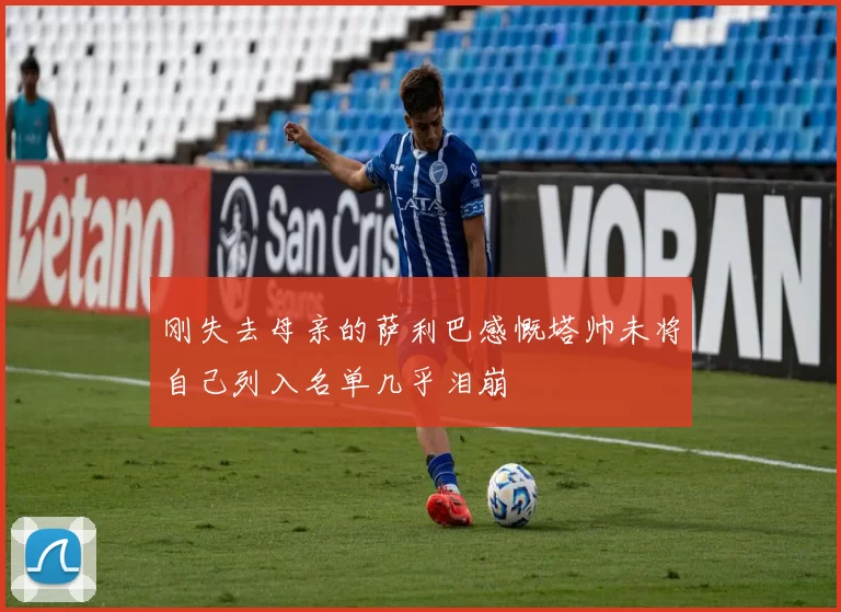 刚失去母亲的萨利巴感慨塔帅未将自己列入名单几乎泪崩