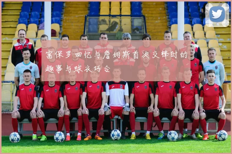 富保罗回忆与詹姆斯首次交锋时的趣事与球衣巧合