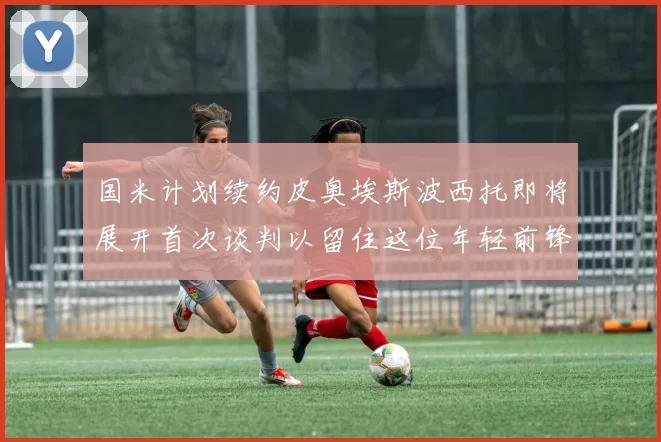 国米计划续约皮奥埃斯波西托即将展开首次谈判以留住这位年轻前锋