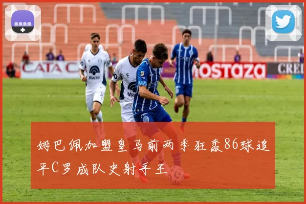 姆巴佩加盟皇马前两季狂轰86球追平C罗成队史射手王