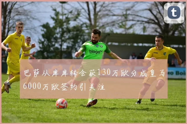巴萨从库库转会获130万欧分成皇马6000万欧签约引关注