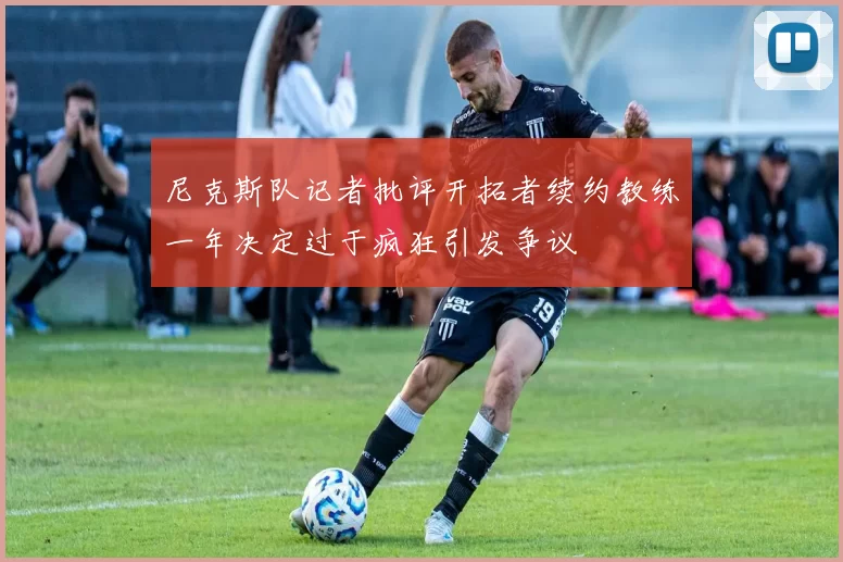 尼克斯队记者批评开拓者续约教练一年决定过于疯狂引发争议