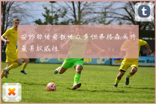 安帅称传奇教练众多但弗格森或许最具权威性