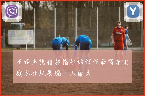 王俊杰凭借郭指导的信任获得单打战术特权展现个人能力