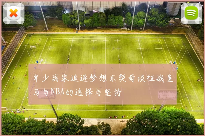 年少离家追逐梦想东契奇谈征战皇马与NBA的选择与坚持