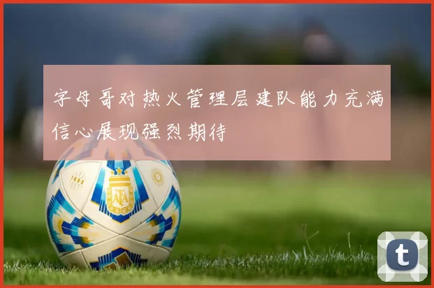 字母哥对热火管理层建队能力充满信心展现强烈期待